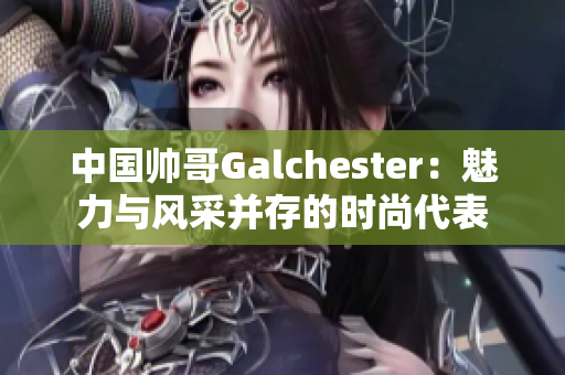 中国帅哥Galchester：魅力与风采并存的时尚代表
