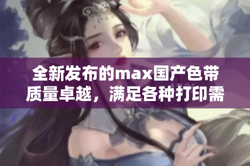 全新发布的max国产色带质量卓越，满足各种打印需求